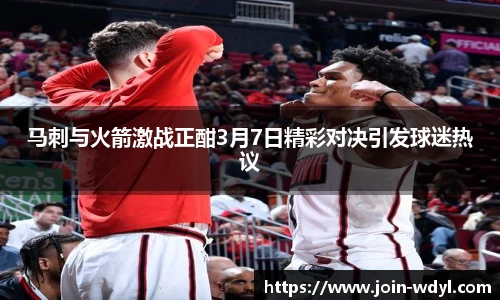 马刺与火箭激战正酣3月7日精彩对决引发球迷热议
